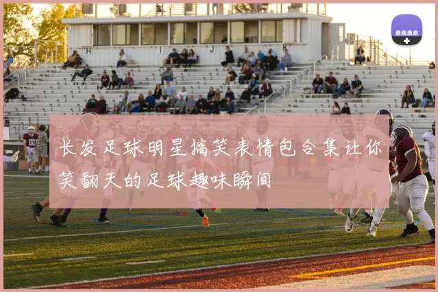 长发足球明星搞笑表情包合集让你笑翻天的足球趣味瞬间