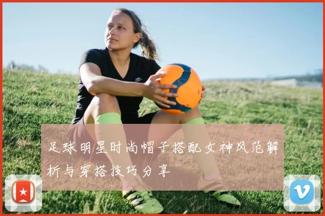 足球明星时尚帽子搭配女神风范解析与穿搭技巧分享