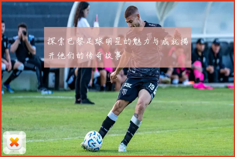 探索巴黎足球明星的魅力与成就揭开他们的传奇故事