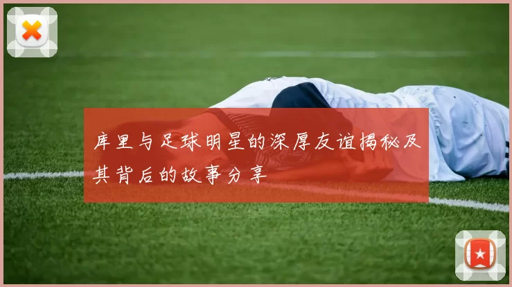 库里与足球明星的深厚友谊揭秘及其背后的故事分享
