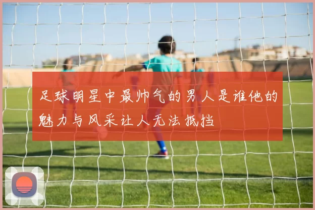 足球明星中最帅气的男人是谁他的魅力与风采让人无法抵挡
