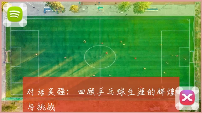 对话吴强：回顾乒乓球生涯的辉煌与挑战