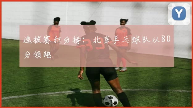 选拔赛积分榜：北京乒乓球队以80分领跑