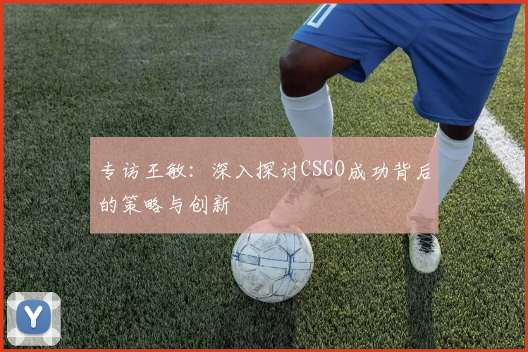 专访王敏：深入探讨CSGO成功背后的策略与创新