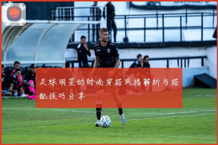 足球明星的时尚穿搭风格解析与搭配技巧分享