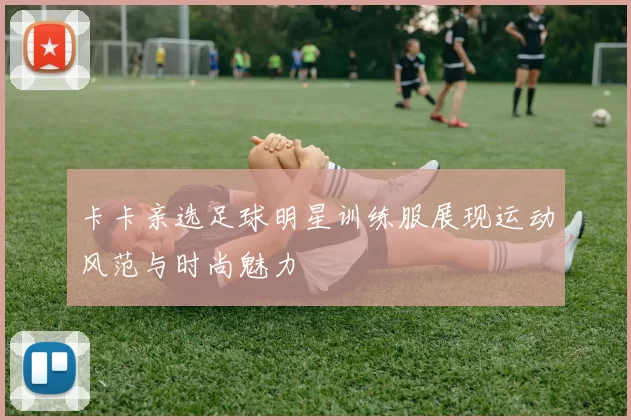 卡卡亲选足球明星训练服展现运动风范与时尚魅力