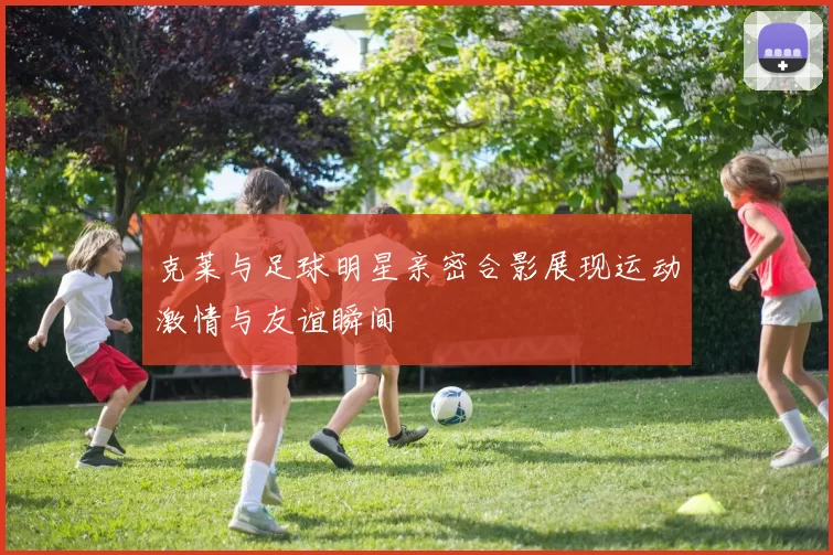 克莱与足球明星亲密合影展现运动激情与友谊瞬间