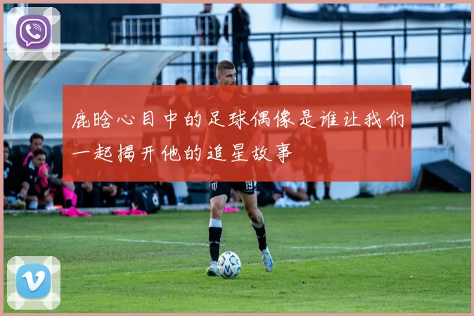 鹿晗心目中的足球偶像是谁让我们一起揭开他的追星故事