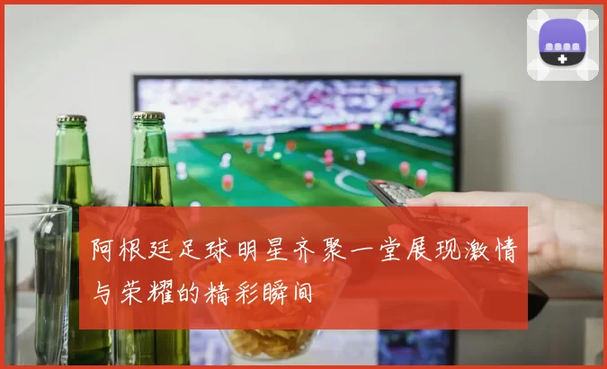 阿根廷足球明星齐聚一堂展现激情与荣耀的精彩瞬间
