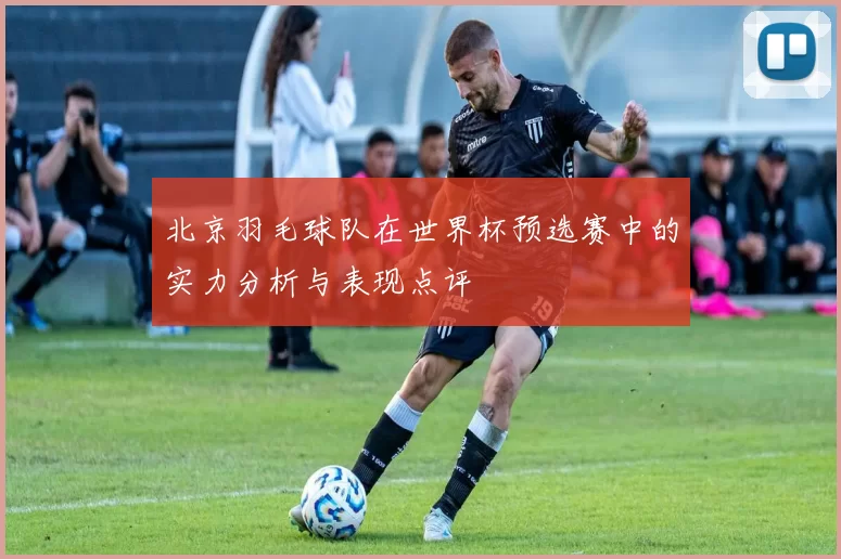 北京羽毛球队在世界杯预选赛中的实力分析与表现点评