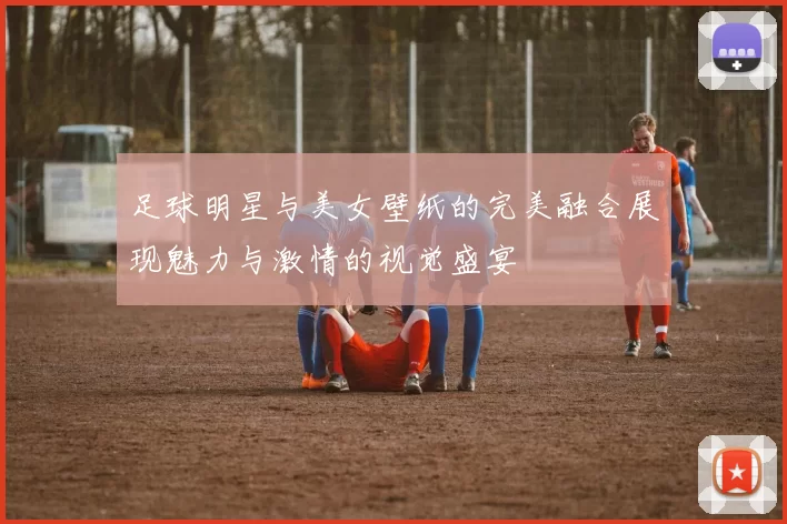 足球明星与美女壁纸的完美融合展现魅力与激情的视觉盛宴