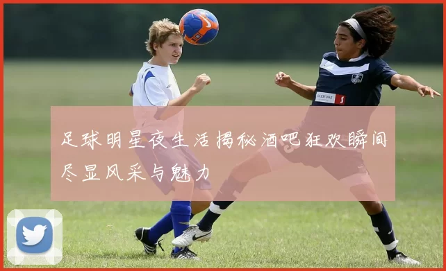 足球明星夜生活揭秘酒吧狂欢瞬间尽显风采与魅力