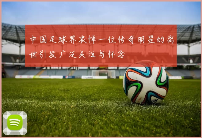 中国足球界哀悼一位传奇明星的离世引发广泛关注与怀念