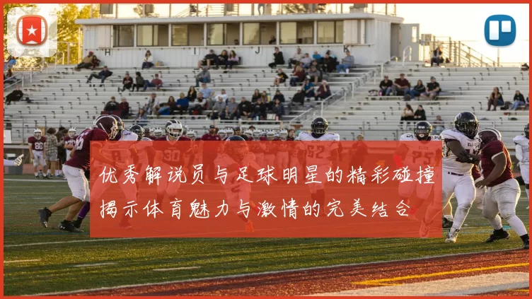优秀解说员与足球明星的精彩碰撞揭示体育魅力与激情的完美结合