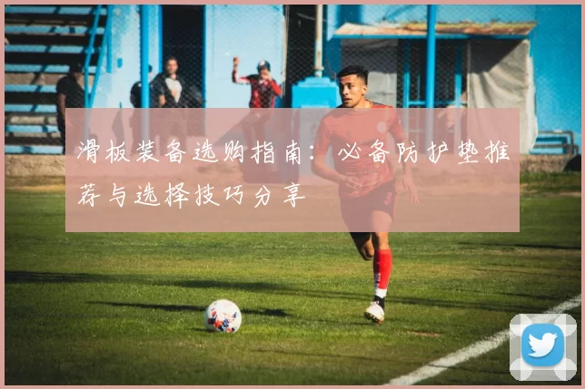 滑板装备选购指南：必备防护垫推荐与选择技巧分享