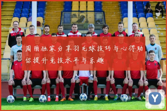周丽独家分享羽毛球技巧与心得助你提升竞技水平与乐趣