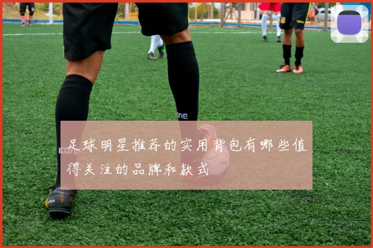 足球明星推荐的实用背包有哪些值得关注的品牌和款式