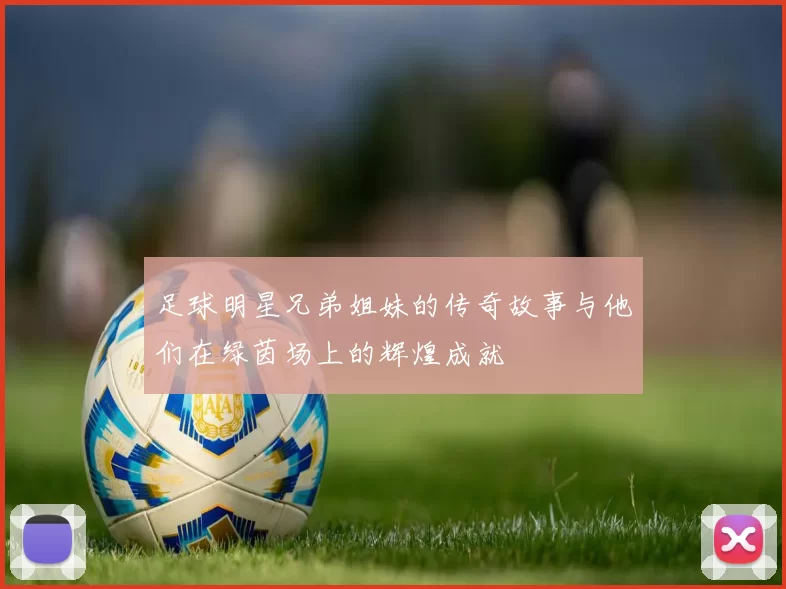 足球明星兄弟姐妹的传奇故事与他们在绿茵场上的辉煌成就