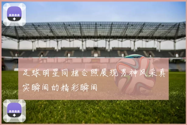 足球明星同框合照展现男神风采真实瞬间的精彩瞬间
