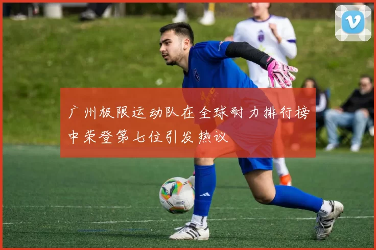 广州极限运动队在全球耐力排行榜中荣登第七位引发热议