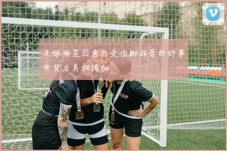 足球明星因意外受伤脚部骨折的事件背后真相揭秘