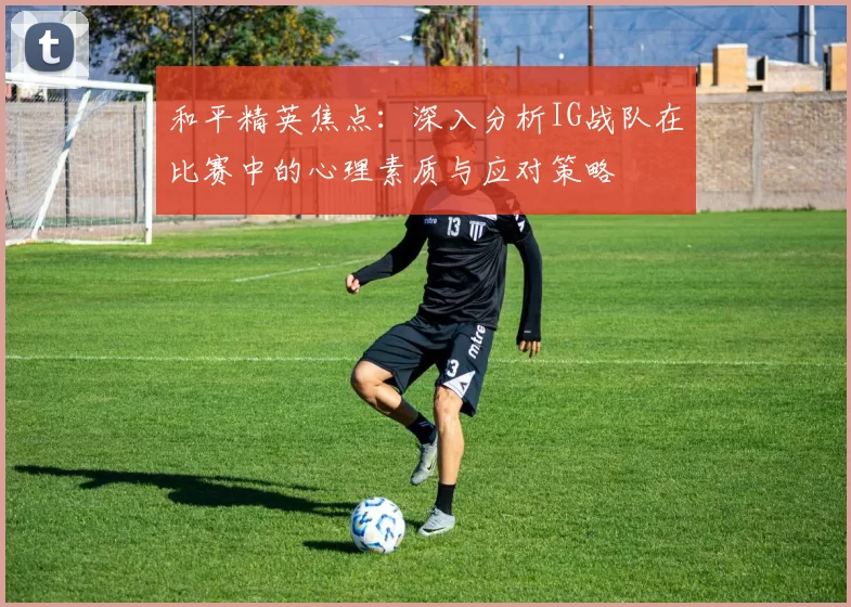和平精英焦点：深入分析IG战队在比赛中的心理素质与应对策略