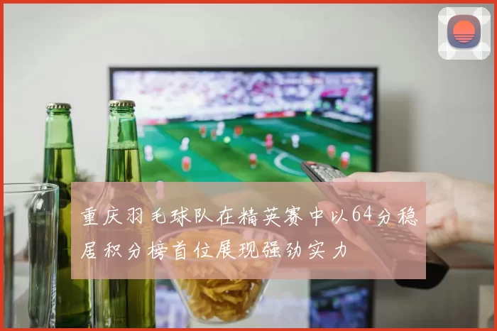 重庆羽毛球队在精英赛中以64分稳居积分榜首位展现强劲实力