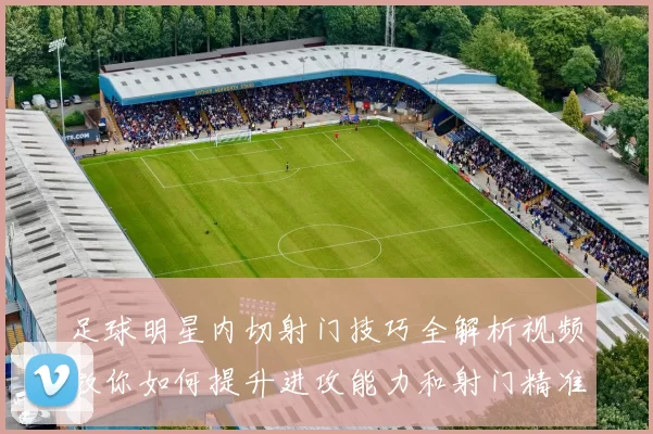 足球明星内切射门技巧全解析视频教你如何提升进攻能力和射门精准度