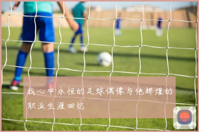 我心中永恒的足球偶像与他辉煌的职业生涯回忆