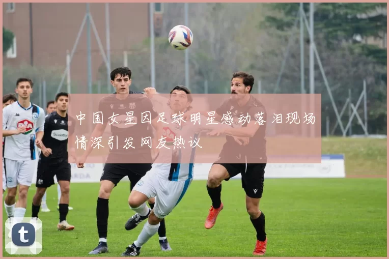 中国女星因足球明星感动落泪现场情深引发网友热议