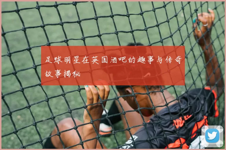 足球明星在英国酒吧的趣事与传奇故事揭秘