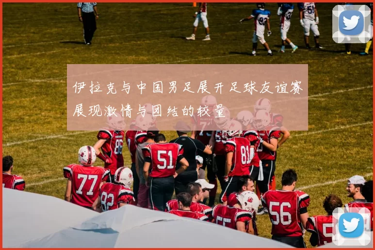 伊拉克与中国男足展开足球友谊赛展现激情与团结的较量